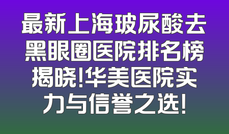 最新上海玻尿酸去黑眼圈医院排名榜揭晓！华美医院实力与信誉之选！