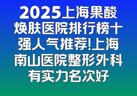 2025上海果酸焕肤医院排行榜十强人气推荐！上海南山医院整形外科有实力名次好