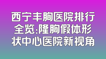 西宁丰胸医院排行全览：隆胸假体形状中心医院新视角