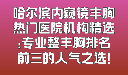 哈尔滨内窥镜丰胸热门医院机构精选：专业整丰胸排名前三的人气之选！