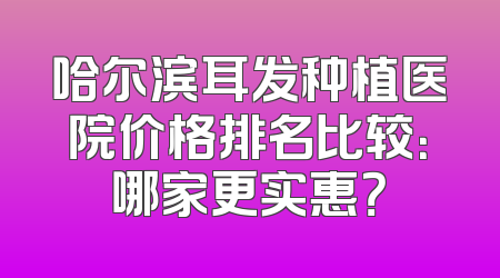 哈尔滨耳发种植医院价格排名比较：哪家更实惠？