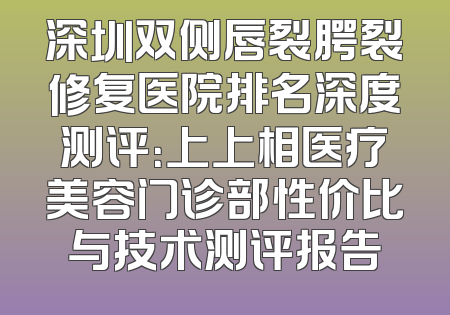 深圳双侧唇裂腭裂修复医院排名深度测评：上上相医疗美容门诊部性价比与技术测评报告