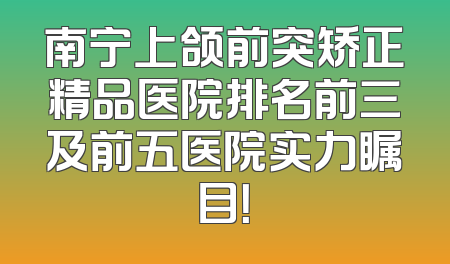 南宁上颌前突矫正精品医院排名前三及前五医院实力瞩目！