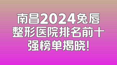 南昌2024兔唇整形医院排名前十强榜单揭晓！