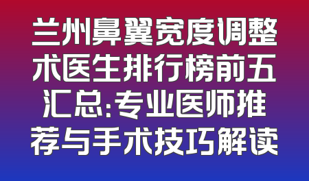 兰州鼻翼宽度调整术医生排行榜前五汇总：专业医师推荐与手术技巧解读