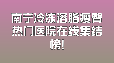 南宁冷冻溶脂瘦臀热门医院在线集结榜！