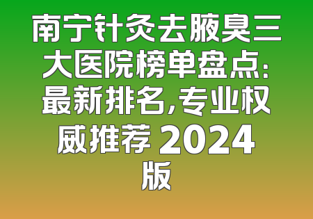 南宁针灸去腋臭三大医院榜单盘点：最新排名，专业权威推荐 2024版