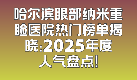 哈尔滨眼部纳米重睑医院热门榜单揭晓：2025年度人气盘点！