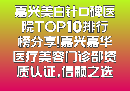 嘉兴美白针口碑医院TOP10排行榜分享！嘉兴嘉华医疗美容门诊部资质认证，信赖之选