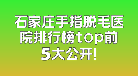 石家庄手指脱毛医院排行榜top前5大公开!