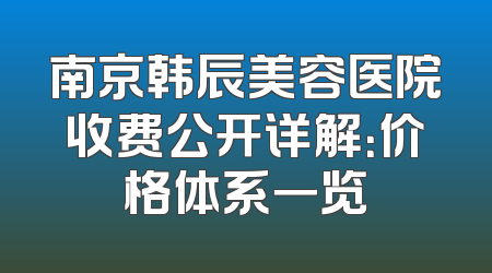 南京韩辰美容医院收费公开详解：价格体系一览