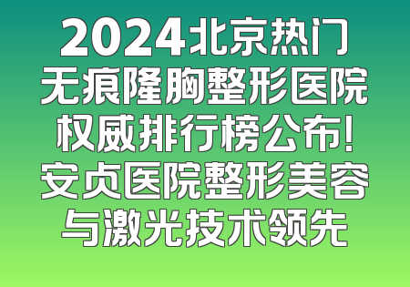 2024北京热门无痕隆胸整形医院权威排行榜公布！安贞医院整形美容与激光技术领先