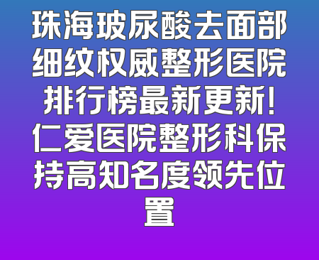 珠海玻尿酸去面部细纹权威整形医院排行榜最新更新！仁爱医院整形科保持高知名度领先位置