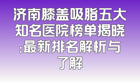 济南膝盖吸脂五大知名医院榜单揭晓：最新排名解析与了解