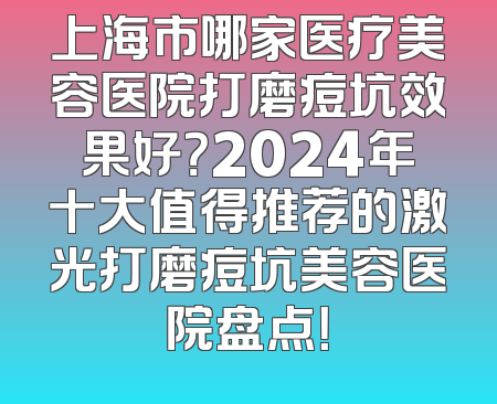 上海市哪家医疗美容医院打磨痘坑效果好？2024年十大值得推荐的激光打磨痘坑美容医院盘点！