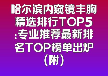 哈尔滨内窥镜丰胸精选排行TOP5：专业推荐最新排名TOP榜单出炉（附）