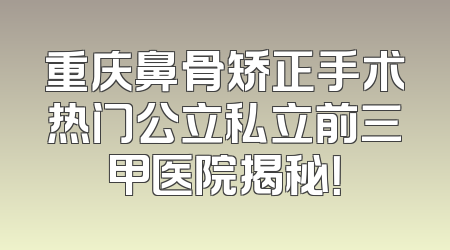 重庆鼻骨矫正手术热门公立私立前三甲医院揭秘！