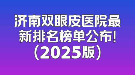 济南双眼皮医院最新排名榜单公布！(2025版)