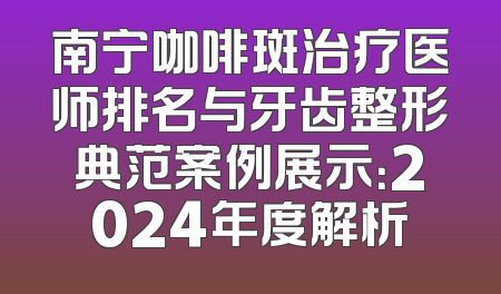南宁咖啡斑治疗医师排名与牙齿整形典范案例展示：2024年度解析