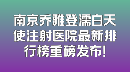南京乔雅登濡白天使注射医院最新排行榜重磅发布！