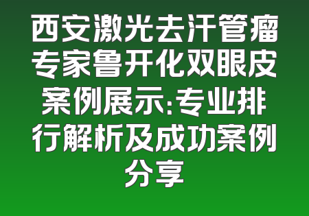 西安激光去汗管瘤专家鲁开化双眼皮案例展示：专业排行解析及成功案例分享