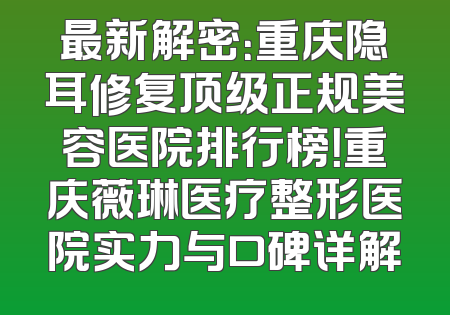最新解密：重庆隐耳修复顶级正规美容医院排行榜！重庆薇琳医疗整形医院实力与口碑详解