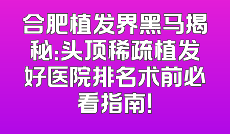 合肥植发界黑马揭秘：头顶稀疏植发好医院排名术前必看指南！