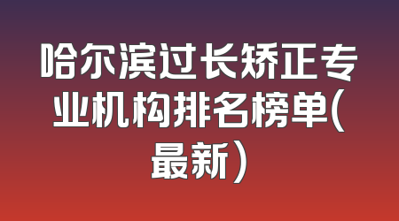 哈尔滨过长矫正专业机构排名榜单（最新）