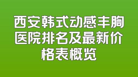 西安韩式动感丰胸医院排名及最新价格表概览
