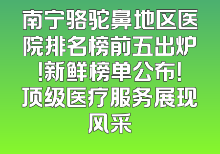 南宁骆驼鼻地区医院排名榜前五出炉！新鲜榜单公布！顶级医疗服务展现风采