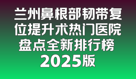 兰州鼻根部韧带复位提升术热门医院盘点全新排行榜 2025版