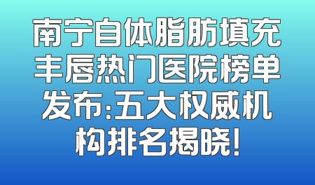 南宁自体脂肪填充丰唇热门医院榜单发布：五大权威机构排名揭晓！
