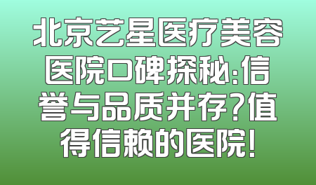 北京艺星医疗美容医院口碑探秘：信誉与品质并存？值得信赖的医院！