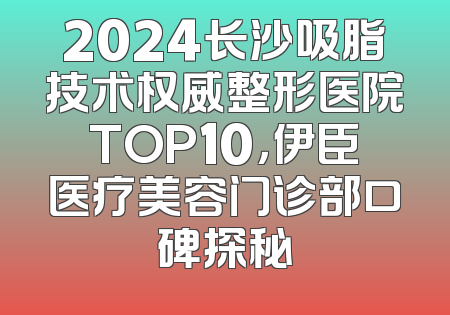 2024长沙吸脂技术权威整形医院TOP10，伊臣医疗美容门诊部口碑探秘