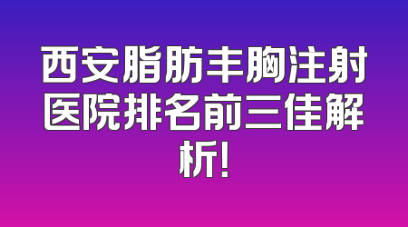 西安脂肪丰胸注射医院排名前三佳解析！