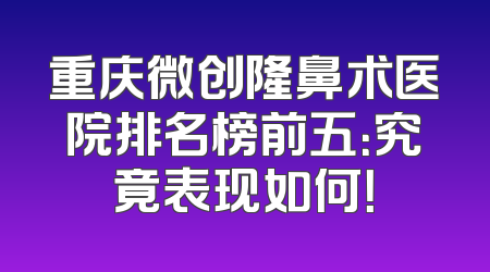 重庆微创隆鼻术医院排名榜前五：究竟表现如何！