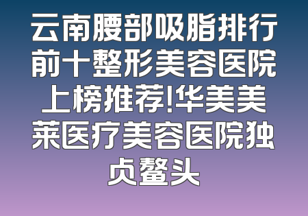 云南腰部吸脂排行前十整形美容医院上榜推荐！华美美莱医疗美容医院独占鳌头