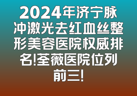 2024年济宁脉冲激光去红血丝整形美容医院权威排名！荃薇医院位列前三！
