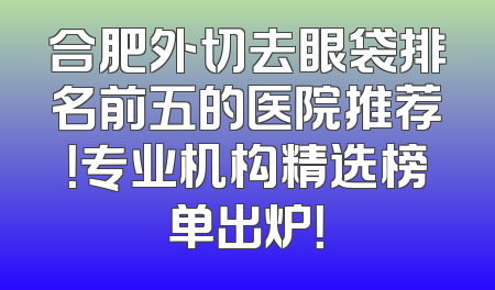 合肥外切去眼袋排名前五的医院推荐！专业机构精选榜单出炉！