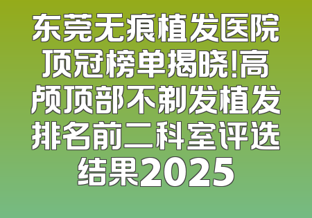 东莞无痕植发医院顶冠榜单揭晓！高颅顶部不剃发植发排名前二科室评选结果2025