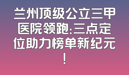 兰州顶级公立三甲医院领跑：三点定位助力榜单新纪元！