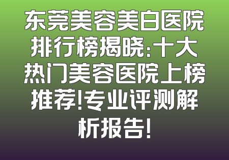 东莞美容美白医院排行榜揭晓：十大热门美容医院上榜推荐！专业评测解析报告！