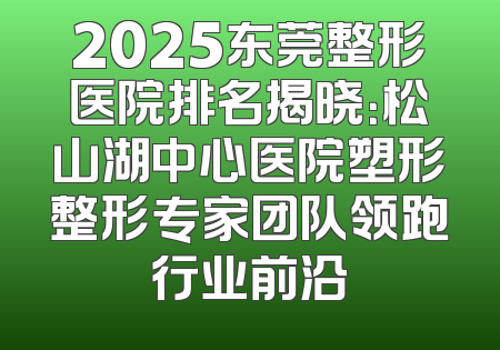 2025东莞整形医院排名揭晓：松山湖中心医院塑形整形专家团队领跑行业前沿