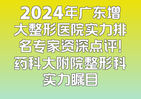 2024年广东增大整形医院实力排名专家资深点评！药科大附院整形科实力瞩目