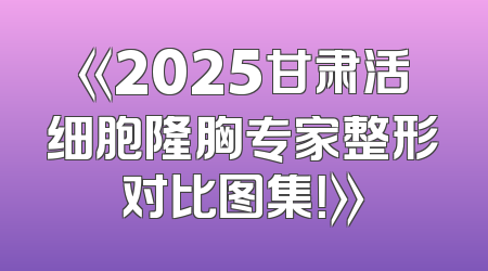 《2025甘肃活细胞隆胸专家整形对比图集！》