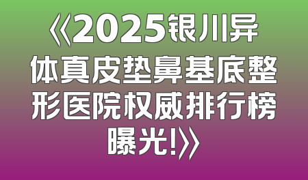 《2025银川异体真皮垫鼻基底整形医院权威排行榜曝光！》