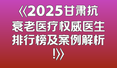 《2025甘肃抗衰老医疗权威医生排行榜及案例解析！》