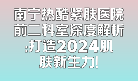 南宁热酷紧肤医院前二科室深度解析：打造2024肌肤新生力！