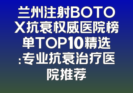 兰州注射BOTOX抗衰权威医院榜单TOP10精选：专业抗衰治疗医院推荐