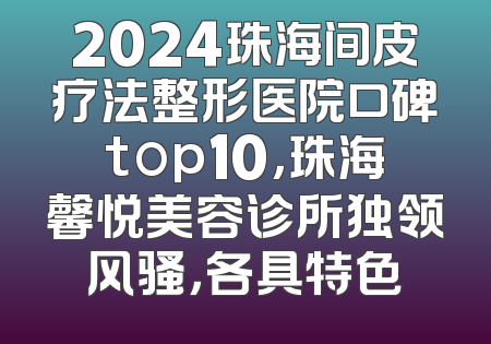 2024珠海间皮疗法整形医院口碑top10，珠海馨悦美容诊所独领风骚，各具特色